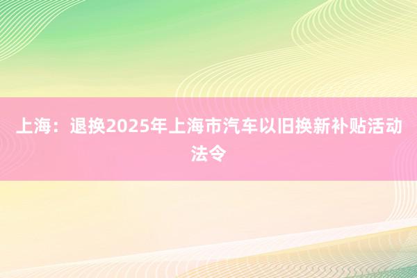 上海：退换2025年上海市汽车以旧换新补贴活动法令