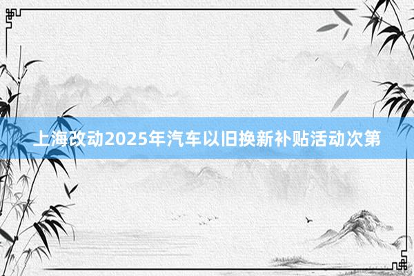 上海改动2025年汽车以旧换新补贴活动次第
